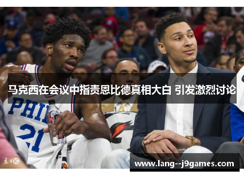 马克西在会议中指责恩比德真相大白 引发激烈讨论 马克西在会议中指责恩比德真相大白 引发激烈讨论