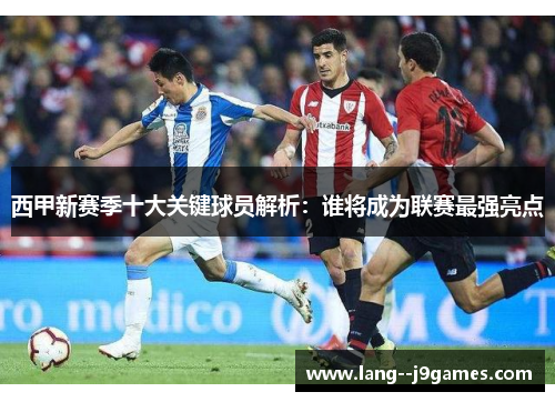 西甲新赛季十大关键球员解析：谁将成为联赛最强亮点