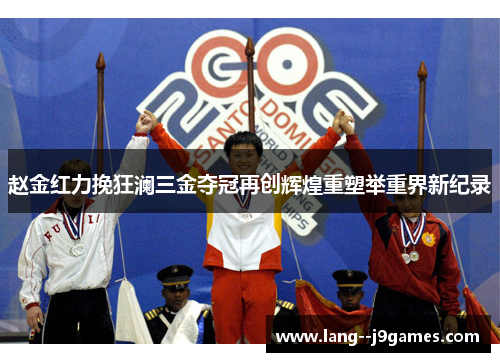 赵金红力挽狂澜三金夺冠再创辉煌重塑举重界新纪录