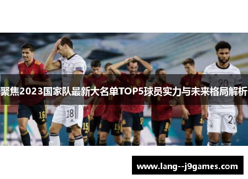 聚焦2023国家队最新大名单TOP5球员实力与未来格局解析