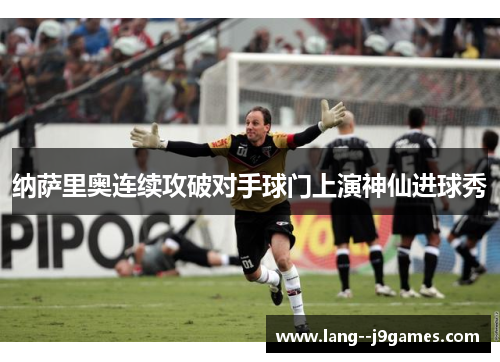 纳萨里奥连续攻破对手球门上演神仙进球秀 纳萨里奥连续攻破对手球门上演神仙进球秀